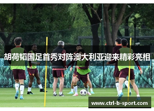 胡荷韬国足首秀对阵澳大利亚迎来精彩亮相